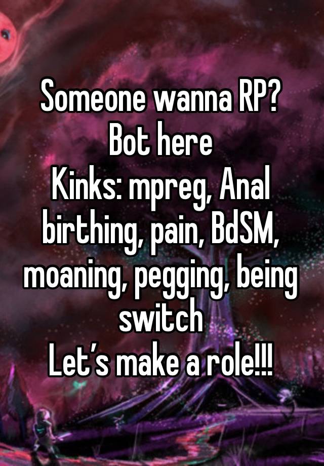 Someone wanna RP?
Bot here 
Kinks: mpreg, Anal birthing, pain, BdSM, moaning, pegging, being switch 
Let’s make a role!!! 