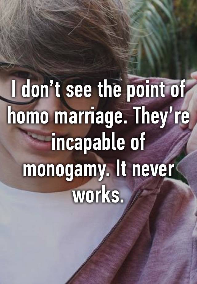 I don’t see the point of homo marriage. They’re incapable of monogamy. It never works.