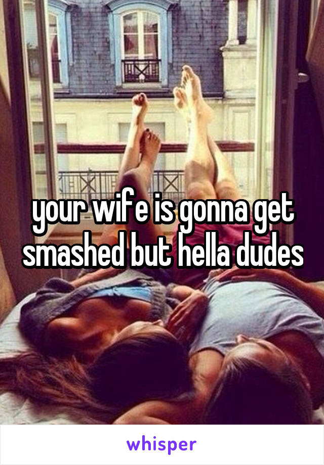 your wife is gonna get smashed but hella dudes