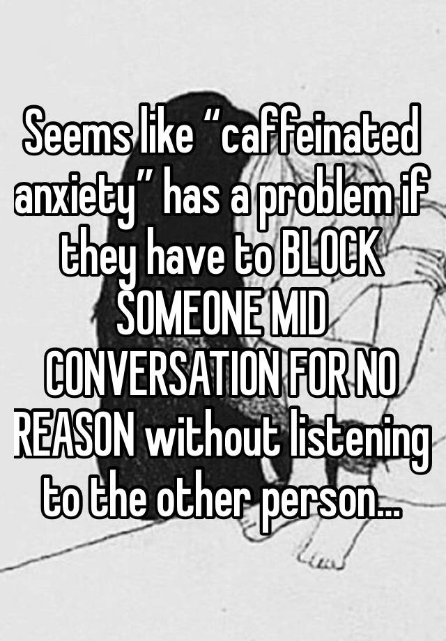 Seems like “caffeinated anxiety” has a problem if they have to BLOCK SOMEONE MID CONVERSATION FOR NO REASON without listening to the other person…