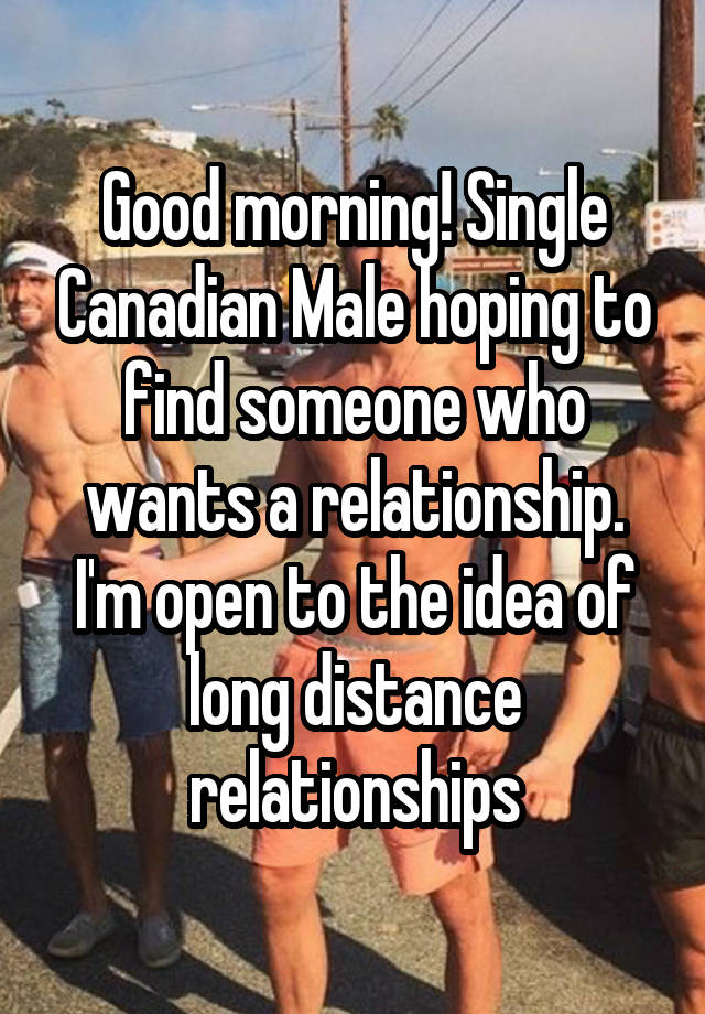 Good morning! Single Canadian Male hoping to find someone who wants a relationship. I'm open to the idea of long distance relationships