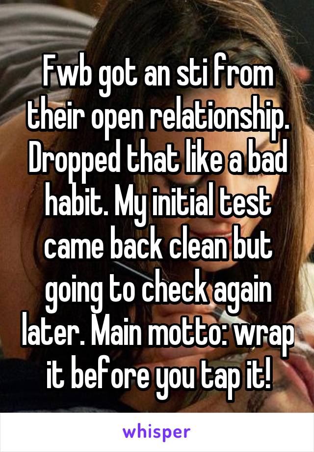 Fwb got an sti from their open relationship. Dropped that like a bad habit. My initial test came back clean but going to check again later. Main motto: wrap it before you tap it!