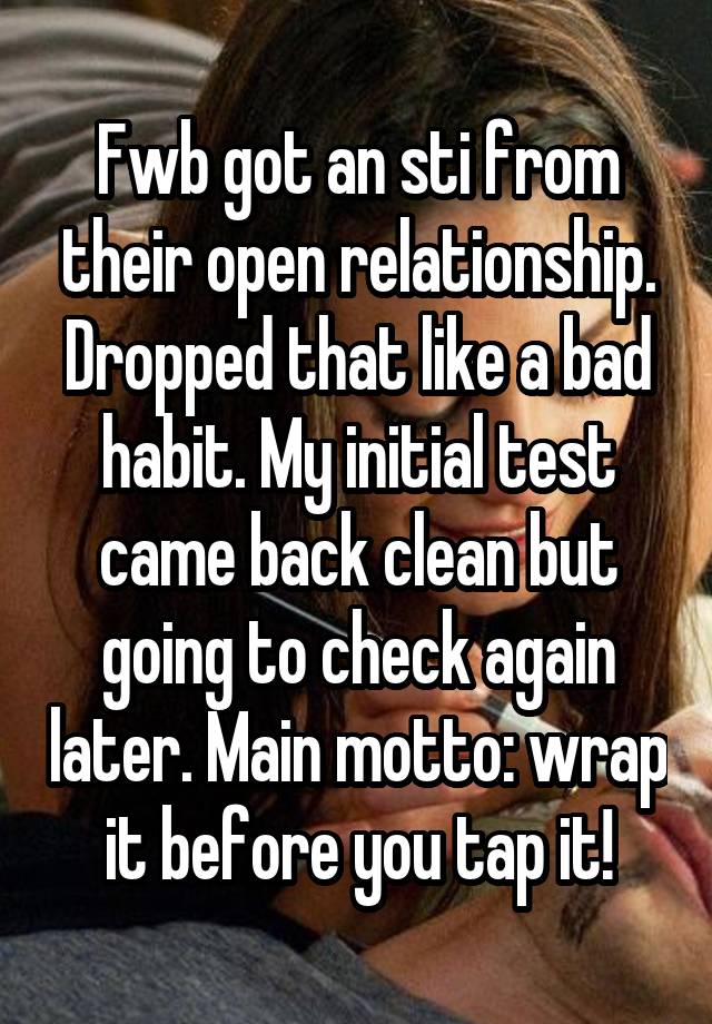 Fwb got an sti from their open relationship. Dropped that like a bad habit. My initial test came back clean but going to check again later. Main motto: wrap it before you tap it!