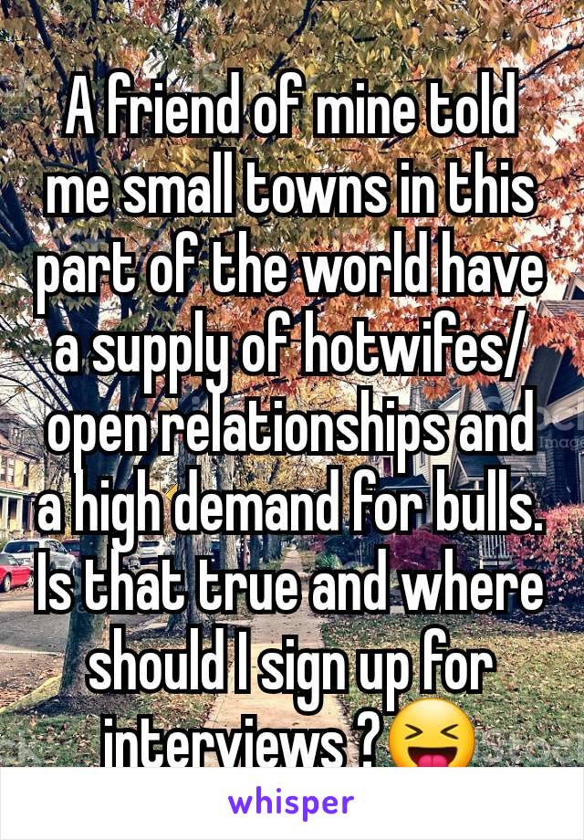 A friend of mine told me small towns in this part of the world have a supply of hotwifes/open relationships and a high demand for bulls. Is that true and where should I sign up for interviews ?😝