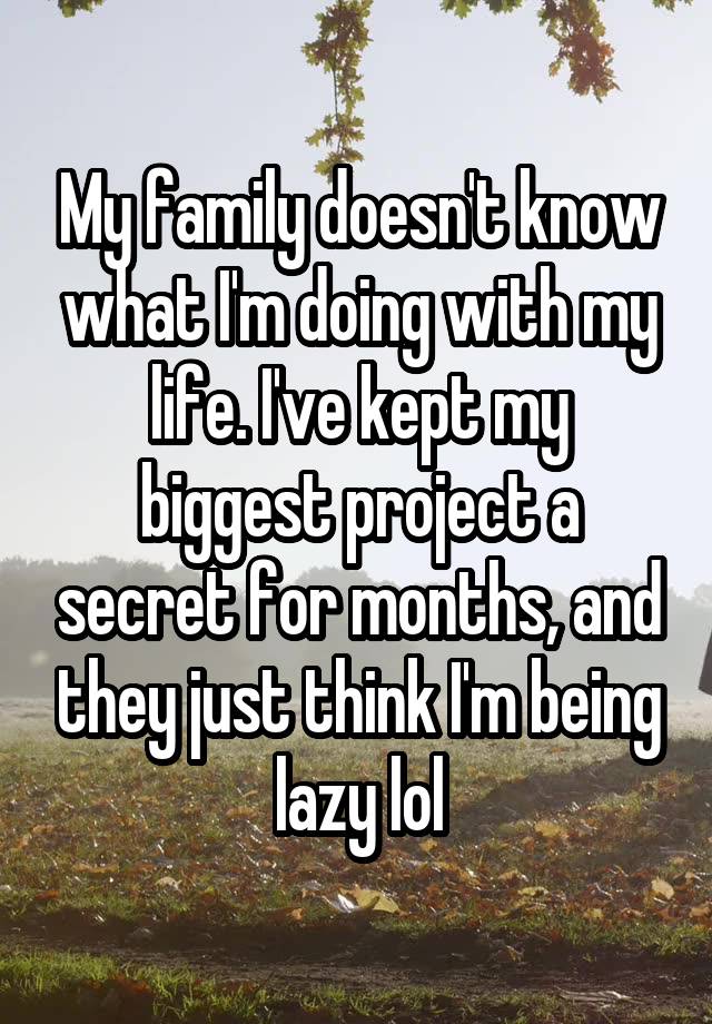 My family doesn't know what I'm doing with my life. I've kept my biggest project a secret for months, and they just think I'm being lazy lol