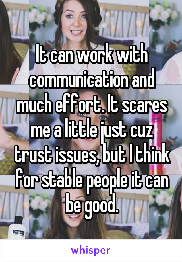 It can work with communication and much effort. It scares me a little just cuz trust issues, but I think for stable people it can be good.