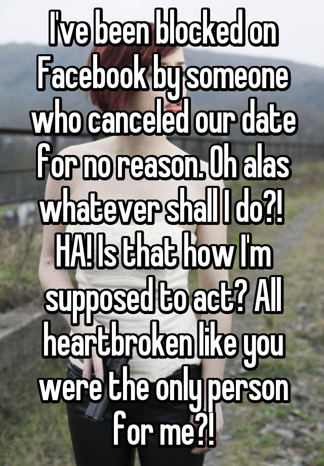 I've been blocked on Facebook by someone who canceled our date for no reason. Oh alas whatever shall I do?! 
HA! Is that how I'm supposed to act? All heartbroken like you were the only person for me?!