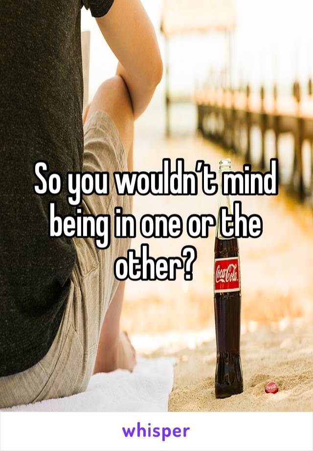 So you wouldn’t mind being in one or the other?