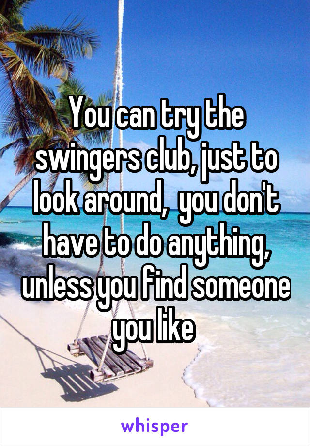 You can try the swingers club, just to look around,  you don't have to do anything, unless you find someone you like 