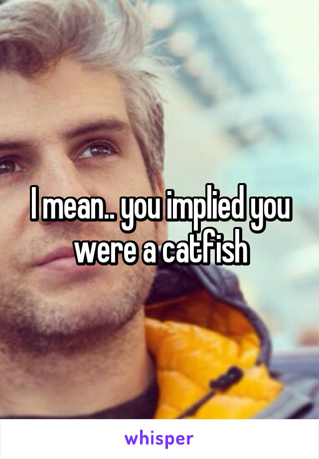 I mean.. you implied you were a catfish