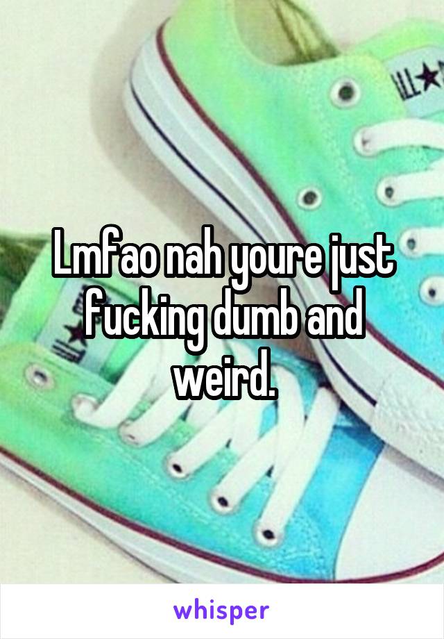 Lmfao nah youre just fucking dumb and weird.