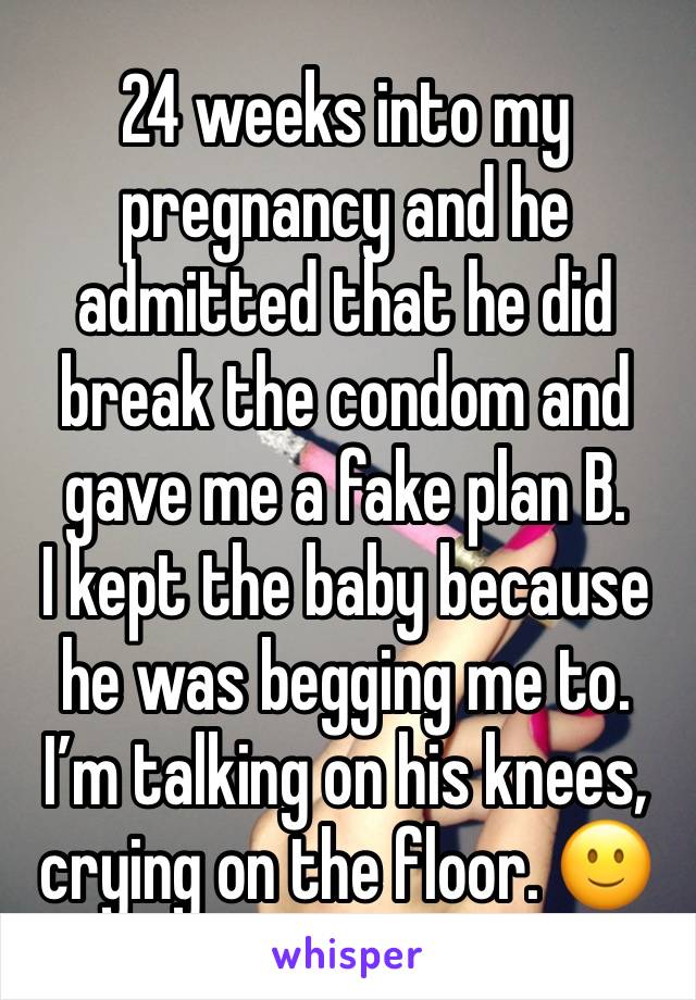 24 weeks into my pregnancy and he admitted that he did break the condom and gave me a fake plan B.
I kept the baby because he was begging me to.
I’m talking on his knees, crying on the floor. 🙂