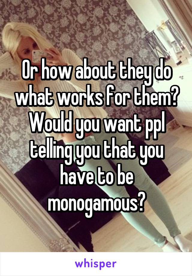 Or how about they do what works for them? Would you want ppl telling you that you have to be monogamous?