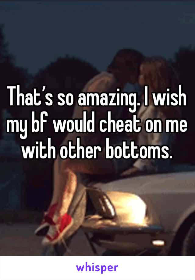 That’s so amazing. I wish my bf would cheat on me with other bottoms. 