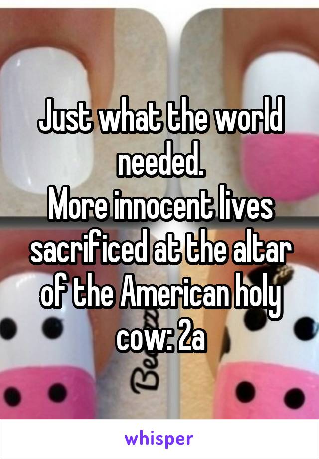 Just what the world needed.
More innocent lives sacrificed at the altar of the American holy cow: 2a