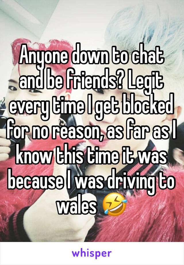 Anyone down to chat and be friends? Legit every time I get blocked for no reason, as far as I know this time it was because I was driving to wales 🤣