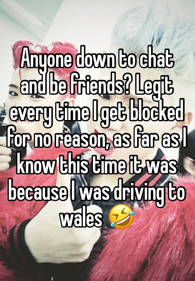 Anyone down to chat and be friends? Legit every time I get blocked for no reason, as far as I know this time it was because I was driving to wales 🤣