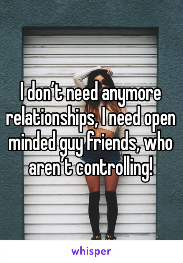 I don’t need anymore relationships, I need open minded guy friends, who aren’t controlling! 