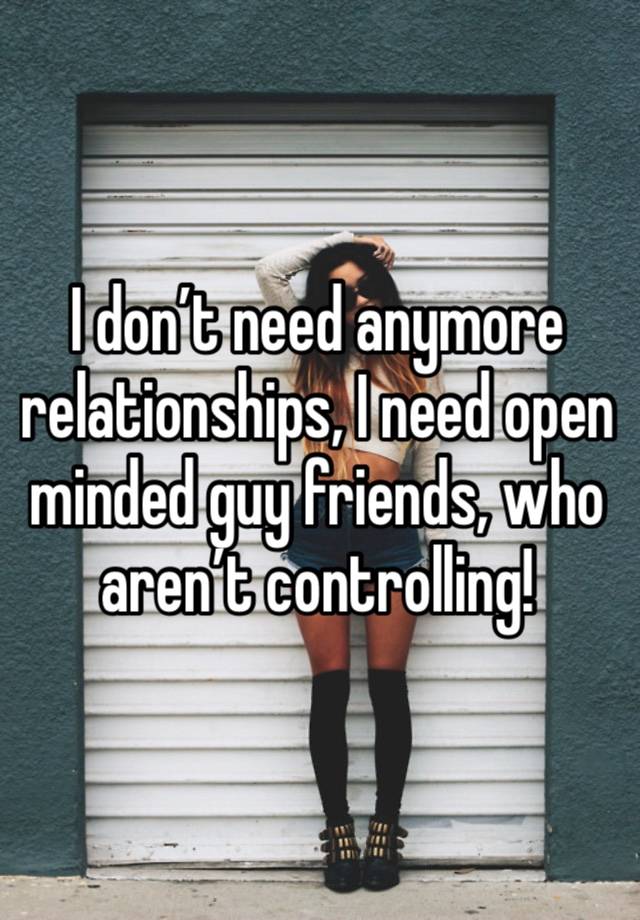 I don’t need anymore relationships, I need open minded guy friends, who aren’t controlling! 