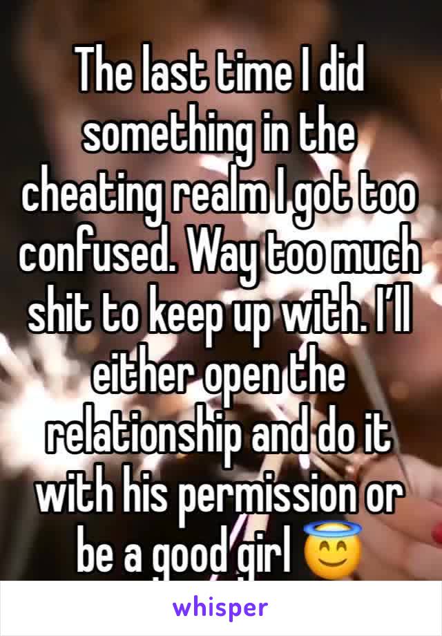 The last time I did something in the cheating realm I got too confused. Way too much shit to keep up with. I’ll either open the relationship and do it with his permission or be a good girl 😇