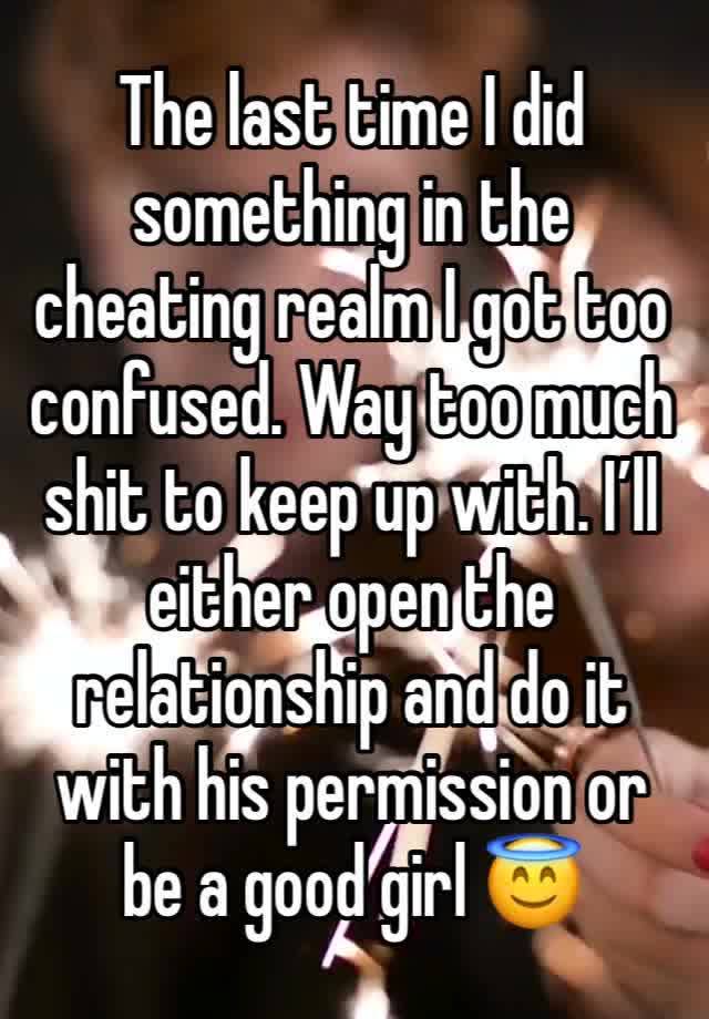 The last time I did something in the cheating realm I got too confused. Way too much shit to keep up with. I’ll either open the relationship and do it with his permission or be a good girl 😇