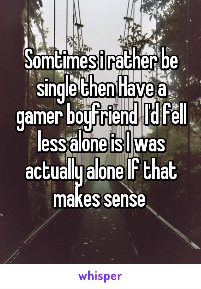 Somtimes i rather be single then Have a gamer boyfriend  I'd fell less alone is I was actually alone If that makes sense 
