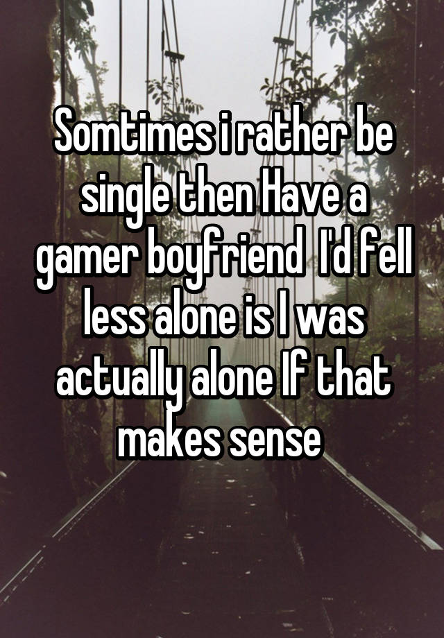 Somtimes i rather be single then Have a gamer boyfriend  I'd fell less alone is I was actually alone If that makes sense 
