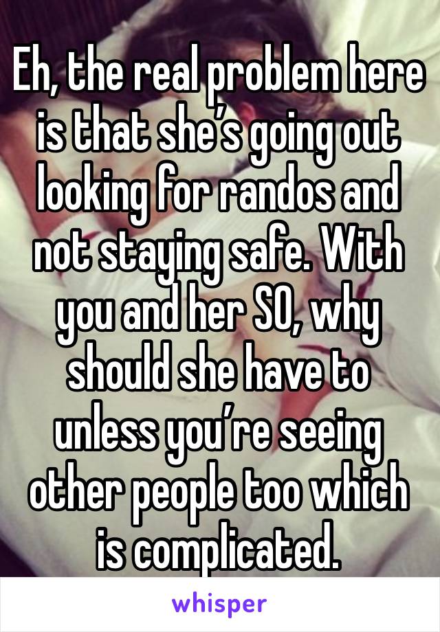 Eh, the real problem here is that she’s going out looking for randos and not staying safe. With you and her SO, why should she have to unless you’re seeing other people too which is complicated. 