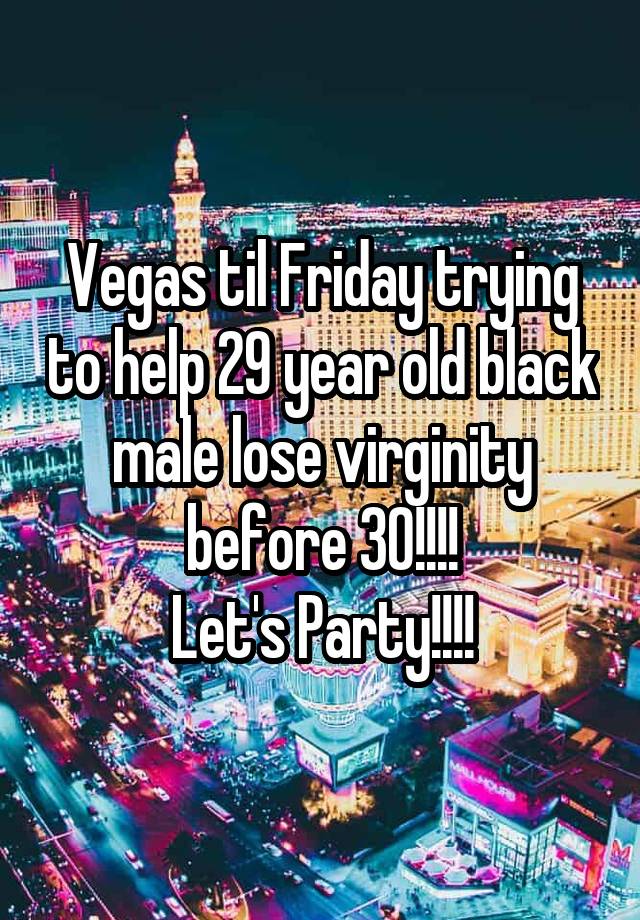 Vegas til Friday trying to help 29 year old black male lose virginity before 30!!!!
Let's Party!!!!