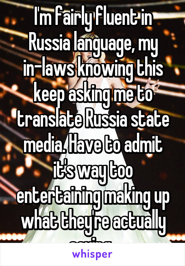 I'm fairly fluent in Russia language, my in-laws knowing this keep asking me to translate Russia state media. Have to admit it's way too entertaining making up what they're actually saying. 