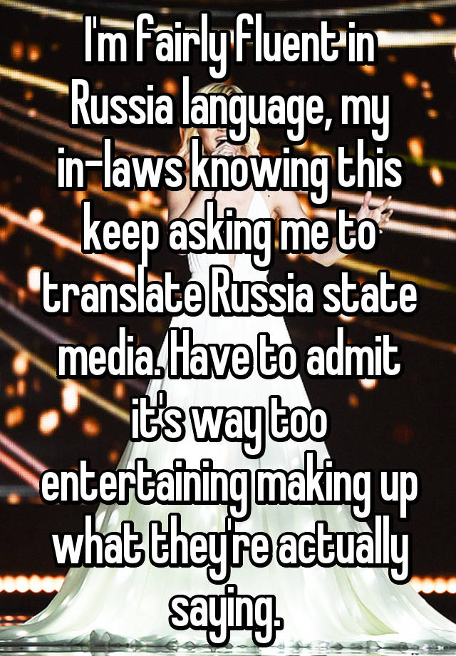 I'm fairly fluent in Russia language, my in-laws knowing this keep asking me to translate Russia state media. Have to admit it's way too entertaining making up what they're actually saying. 