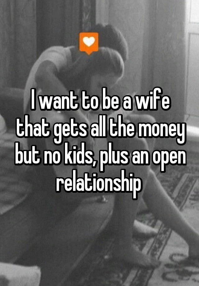 I want to be a wife that gets all the money but no kids, plus an open relationship 