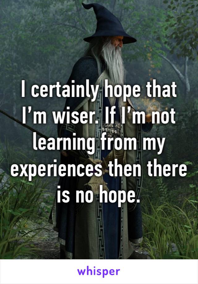 I certainly hope that I’m wiser. If I’m not learning from my experiences then there is no hope.