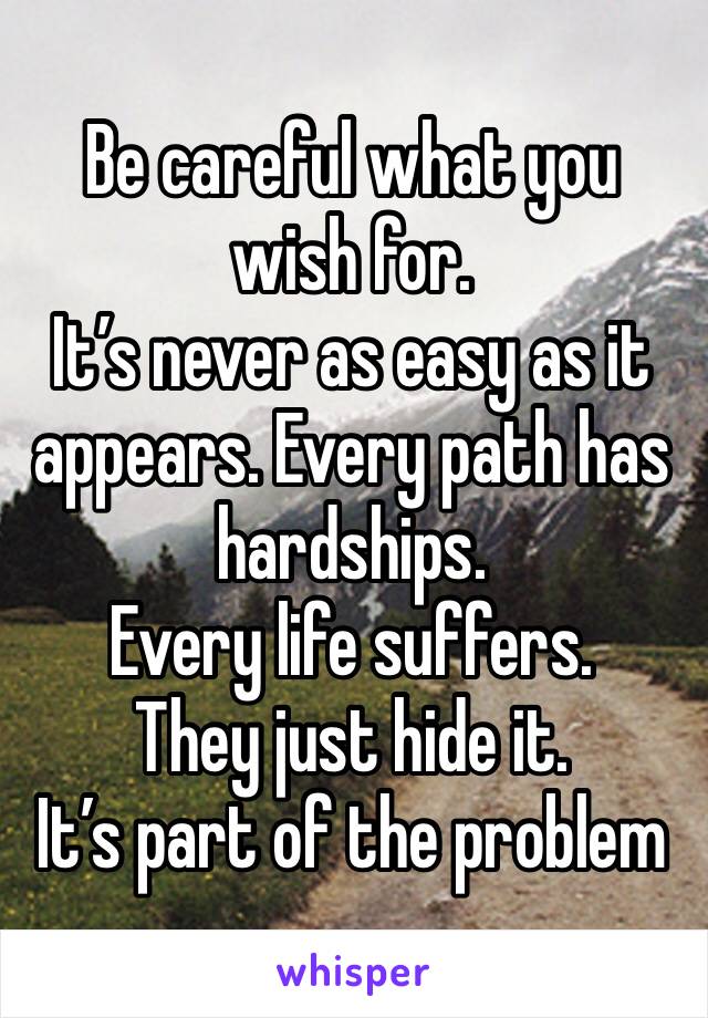 Be careful what you wish for. 
It’s never as easy as it appears. Every path has hardships. 
Every life suffers. 
They just hide it.
It’s part of the problem 