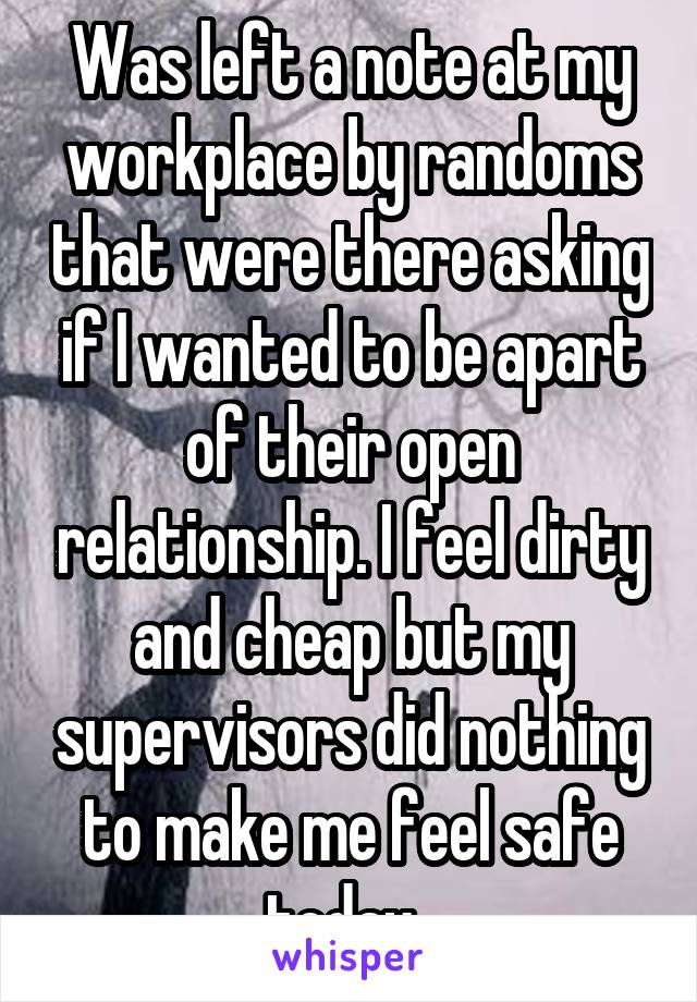 Was left a note at my workplace by randoms that were there asking if I wanted to be apart of their open relationship. I feel dirty and cheap but my supervisors did nothing to make me feel safe today. 