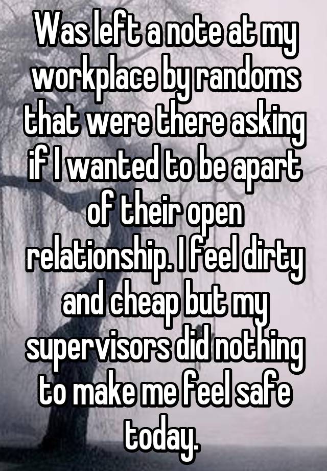 Was left a note at my workplace by randoms that were there asking if I wanted to be apart of their open relationship. I feel dirty and cheap but my supervisors did nothing to make me feel safe today. 