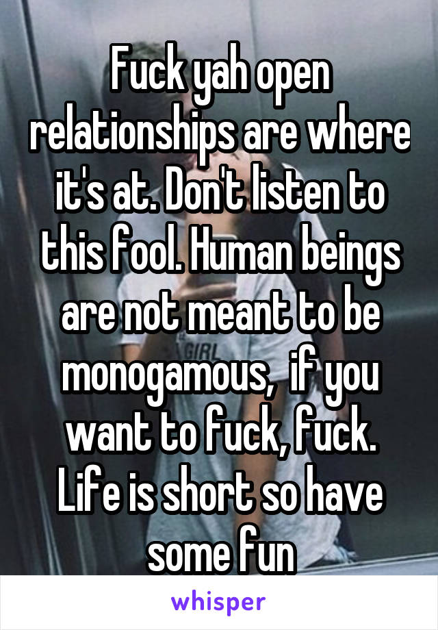 Fuck yah open relationships are where it's at. Don't listen to this fool. Human beings are not meant to be monogamous,  if you want to fuck, fuck. Life is short so have some fun