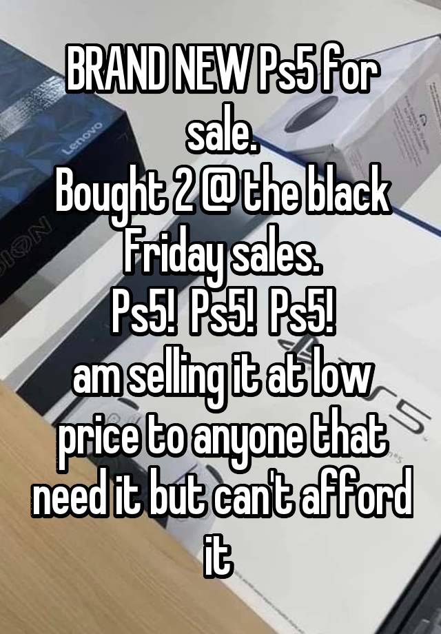 BRAND NEW Ps5 for sale.
Bought 2 @ the black Friday sales.
Ps5!  Ps5!  Ps5!
am selling it at low price to anyone that need it but can't afford it 