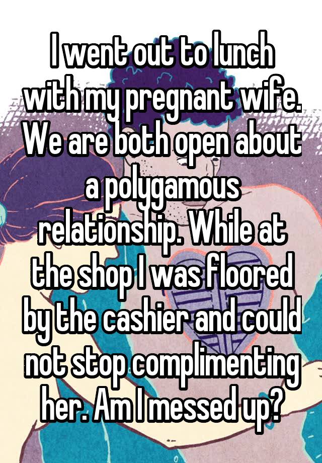 I went out to lunch with my pregnant wife. We are both open about a polygamous relationship. While at the shop I was floored by the cashier and could not stop complimenting her. Am I messed up?