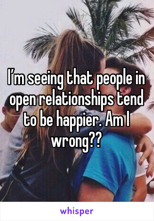 I’m seeing that people in open relationships tend to be happier. Am I wrong??