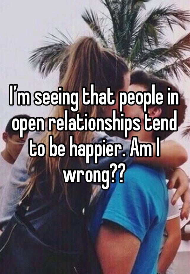 I’m seeing that people in open relationships tend to be happier. Am I wrong??