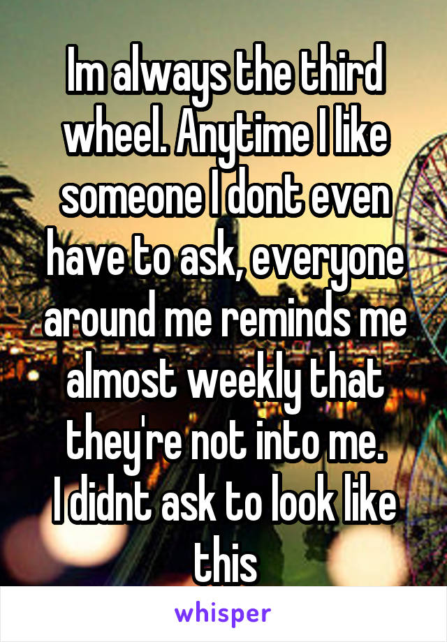 Im always the third wheel. Anytime I like someone I dont even have to ask, everyone around me reminds me almost weekly that they're not into me.
I didnt ask to look like this