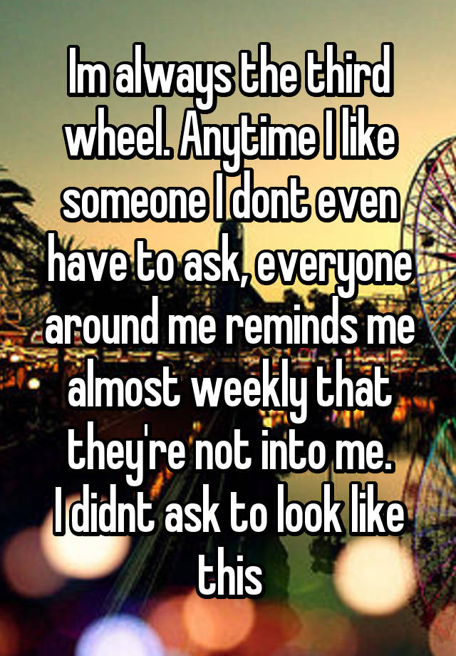 Im always the third wheel. Anytime I like someone I dont even have to ask, everyone around me reminds me almost weekly that they're not into me.
I didnt ask to look like this