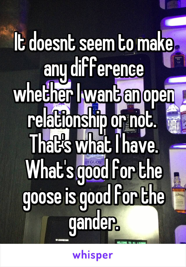 It doesnt seem to make any difference whether I want an open relationship or not.  That's what I have. What's good for the goose is good for the gander.