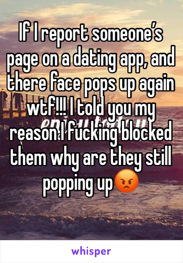 If I report someone’s page on a dating app, and there face pops up again wtf!!! I told you my reason I fucking blocked them why are they still popping up😡