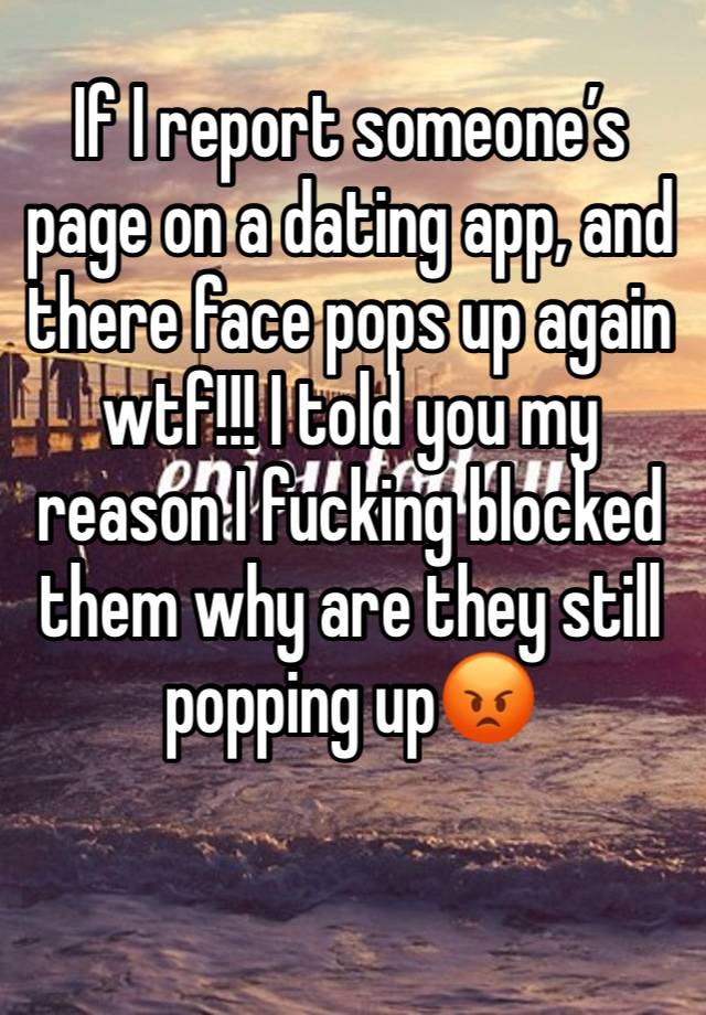 If I report someone’s page on a dating app, and there face pops up again wtf!!! I told you my reason I fucking blocked them why are they still popping up😡