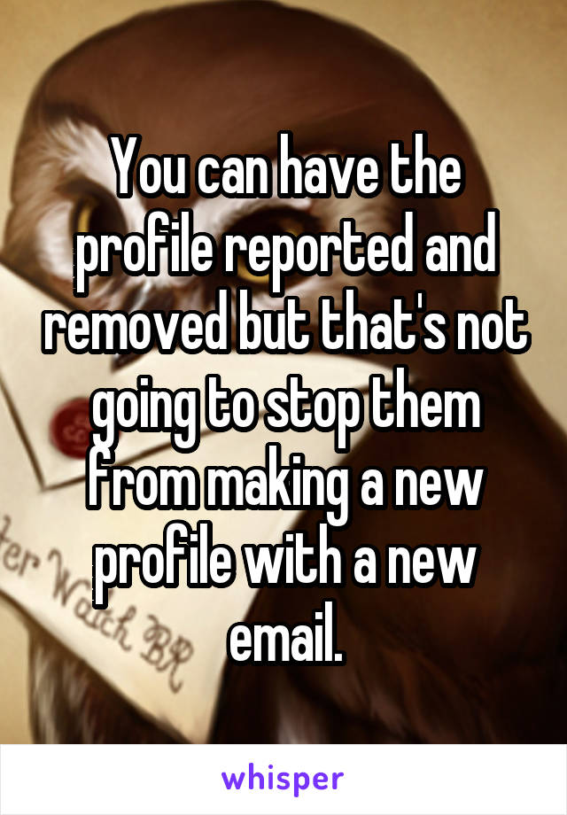 You can have the profile reported and removed but that's not going to stop them from making a new profile with a new email.