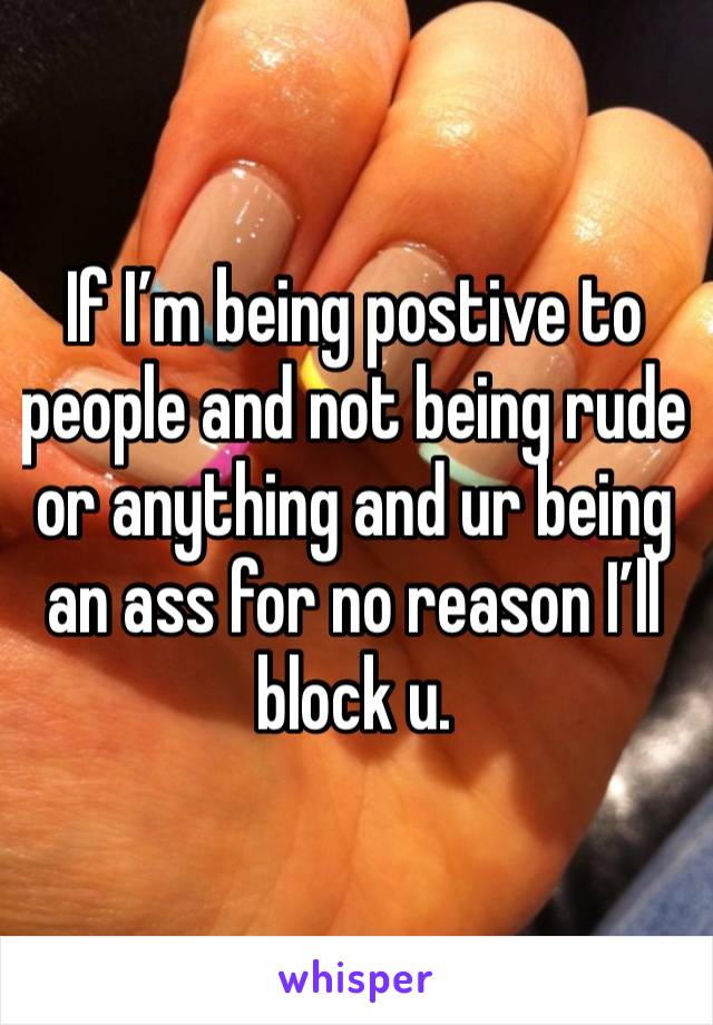 If I’m being postive to people and not being rude or anything and ur being an ass for no reason I’ll block u. 