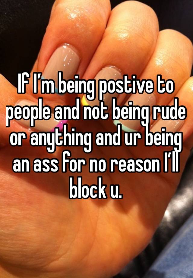 If I’m being postive to people and not being rude or anything and ur being an ass for no reason I’ll block u. 