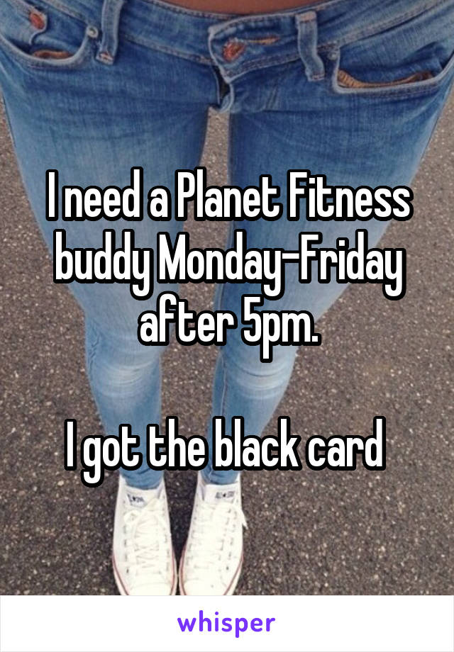 I need a Planet Fitness buddy Monday-Friday after 5pm.

I got the black card 